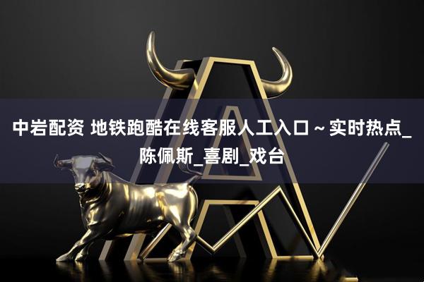 中岩配资 地铁跑酷在线客服人工入口～实时热点_陈佩斯_喜剧_戏台