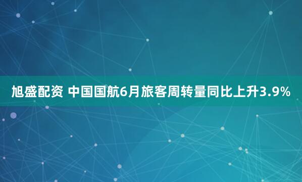 旭盛配资 中国国航6月旅客周转量同比上升3.9%