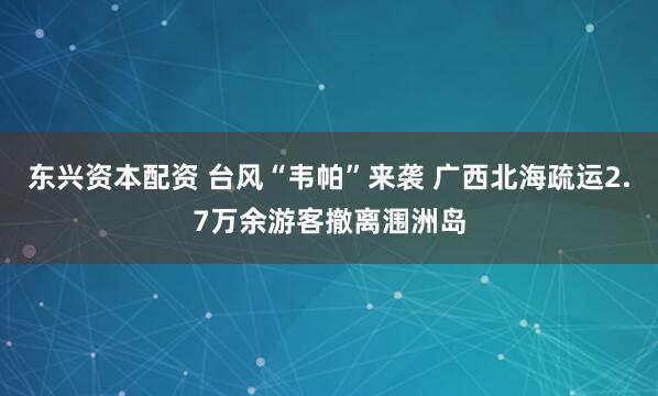东兴资本配资 台风“韦帕”来袭 广西北海疏运2.7万余游客撤离涠洲岛