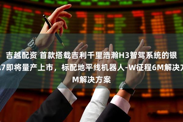 吉越配资 首款搭载吉利千里浩瀚H3智驾系统的银河A7即将量产上市,标配地平线机器人-W征程6M解决方案