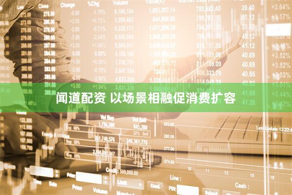 闻道配资 以场景相融促消费扩容