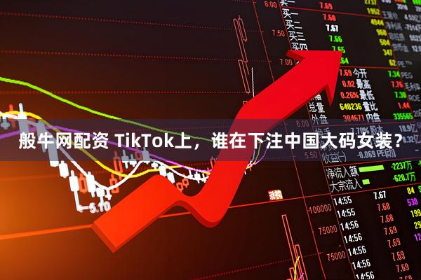 般牛网配资 TikTok上,谁在下注中国大码女装?
