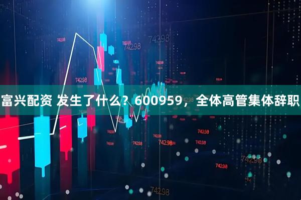 富兴配资 发生了什么?600959,全体高管集体辞职