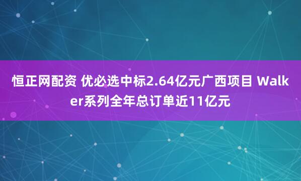 恒正网配资 优必选中标2.64亿元广西项目 Walker系列全年总订单近11亿元
