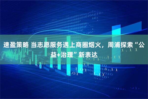速盈策略 当志愿服务遇上商圈烟火，周浦探索“公益+治理”新表达