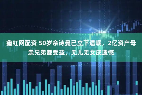 鑫红网配资 50岁佘诗曼已立下遗嘱，2亿资产母亲兄弟都受益，无儿无女成遗憾