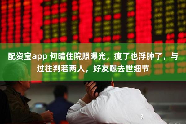 配资宝app 何晴住院照曝光，瘦了也浮肿了，与过往判若两人，好友曝去世细节