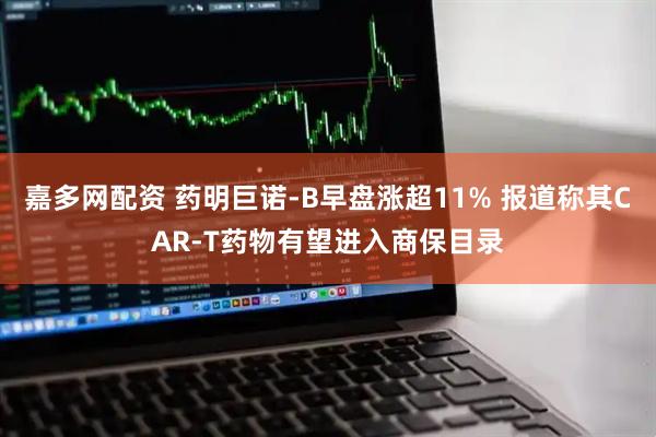 嘉多网配资 药明巨诺-B早盘涨超11% 报道称其CAR-T药物有望进入商保目录