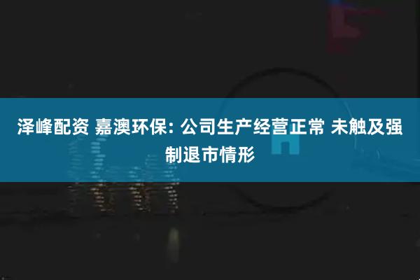 泽峰配资 嘉澳环保: 公司生产经营正常 未触及强制退市情形