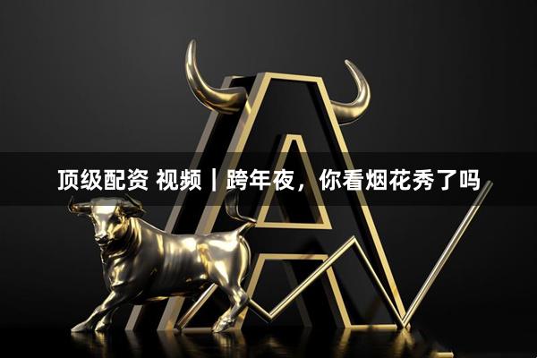 顶级配资 视频｜跨年夜，你看烟花秀了吗