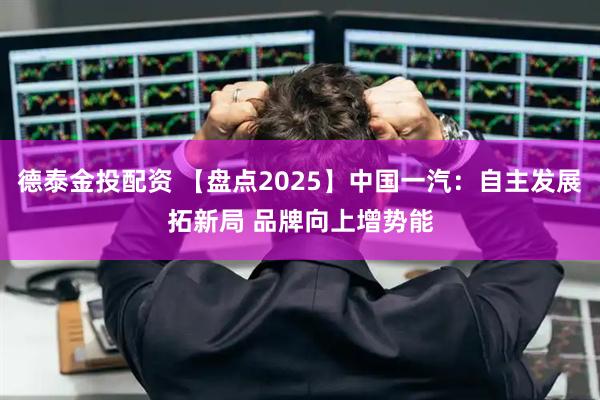 德泰金投配资 【盘点2025】中国一汽：自主发展拓新局 品牌向上增势能