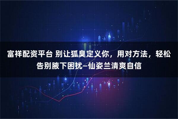 富祥配资平台 别让狐臭定义你，用对方法，轻松告别腋下困扰—仙姿兰清爽自信