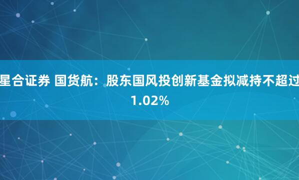 星合证券 国货航：股东国风投创新基金拟减持不超过1.02%