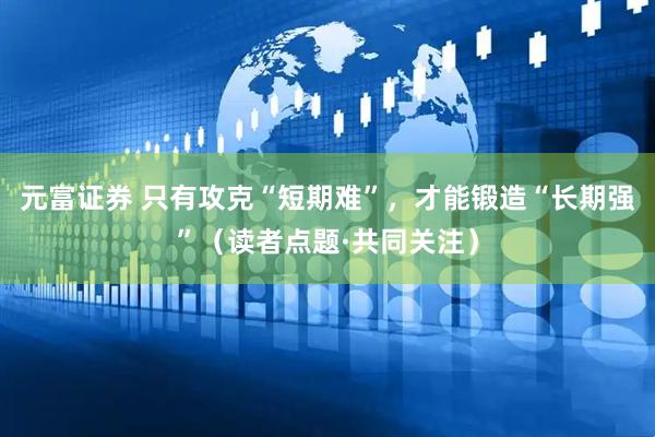 元富证券 只有攻克“短期难”，才能锻造“长期强”（读者点题·共同关注）