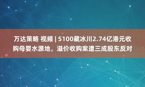 万达策略 视频 | 5100藏冰川2.74亿港元收购母婴水源地，溢价收购案遭三成股东反对