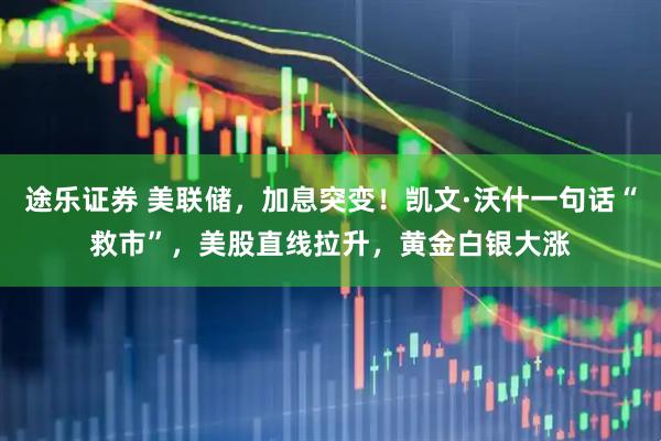 途乐证券 美联储，加息突变！凯文·沃什一句话“救市”，美股直线拉升，黄金白银大涨